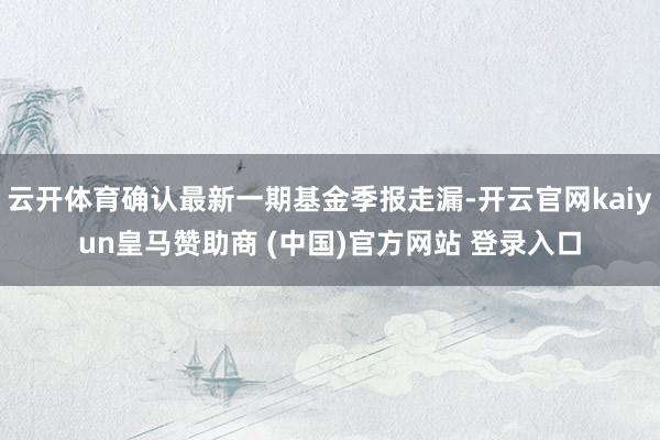 云开体育确认最新一期基金季报走漏-开云官网kaiyun皇马赞助商 (中国)官方网站 登录入口