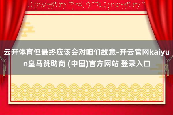 云开体育但最终应该会对咱们故意-开云官网kaiyun皇马赞助商 (中国)官方网站 登录入口