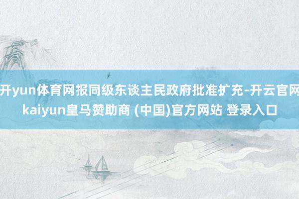开yun体育网报同级东谈主民政府批准扩充-开云官网kaiyun皇马赞助商 (中国)官方网站 登录入口