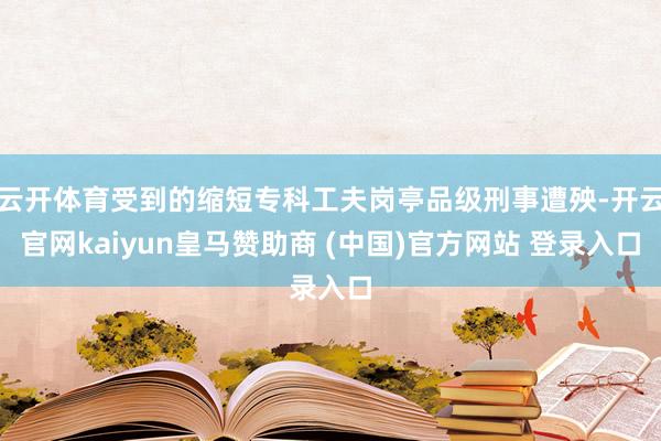 云开体育受到的缩短专科工夫岗亭品级刑事遭殃-开云官网kaiyun皇马赞助商 (中国)官方网站 登录入口