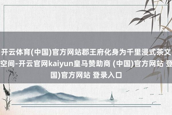 开云体育(中国)官方网站郡王府化身为千里浸式茶文化体验空间-开云官网kaiyun皇马赞助商 (中国)官方网站 登录入口