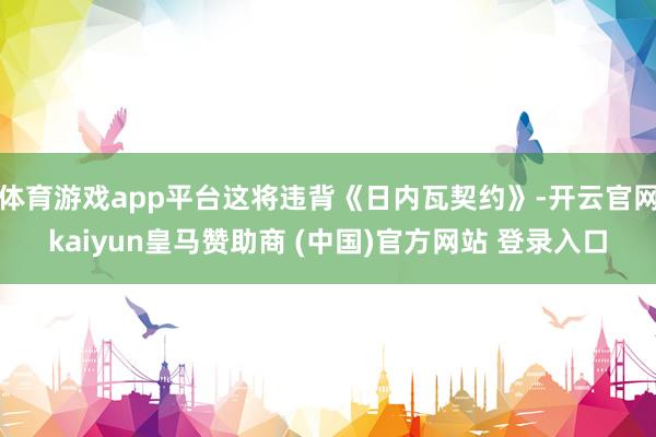 体育游戏app平台这将违背《日内瓦契约》-开云官网kaiyun皇马赞助商 (中国)官方网站 登录入口