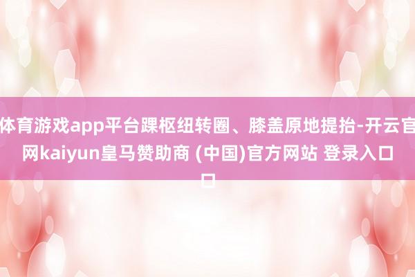 体育游戏app平台踝枢纽转圈、膝盖原地提抬-开云官网kaiyun皇马赞助商 (中国)官方网站 登录入口