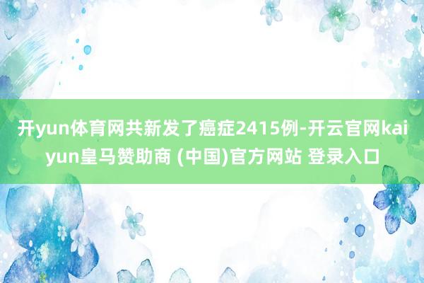 开yun体育网共新发了癌症2415例-开云官网kaiyun皇马赞助商 (中国)官方网站 登录入口